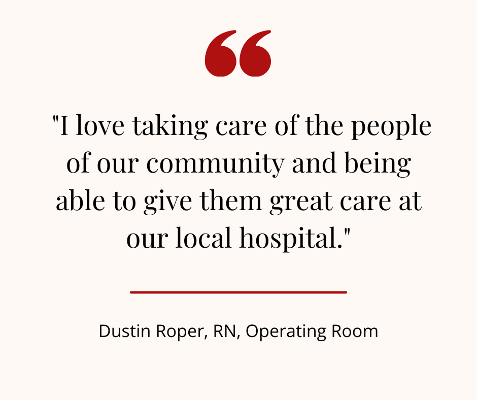 "I love taking care of the people of our community and being able to give them great care at our local hospital." - Dustin Roper, RN, OR