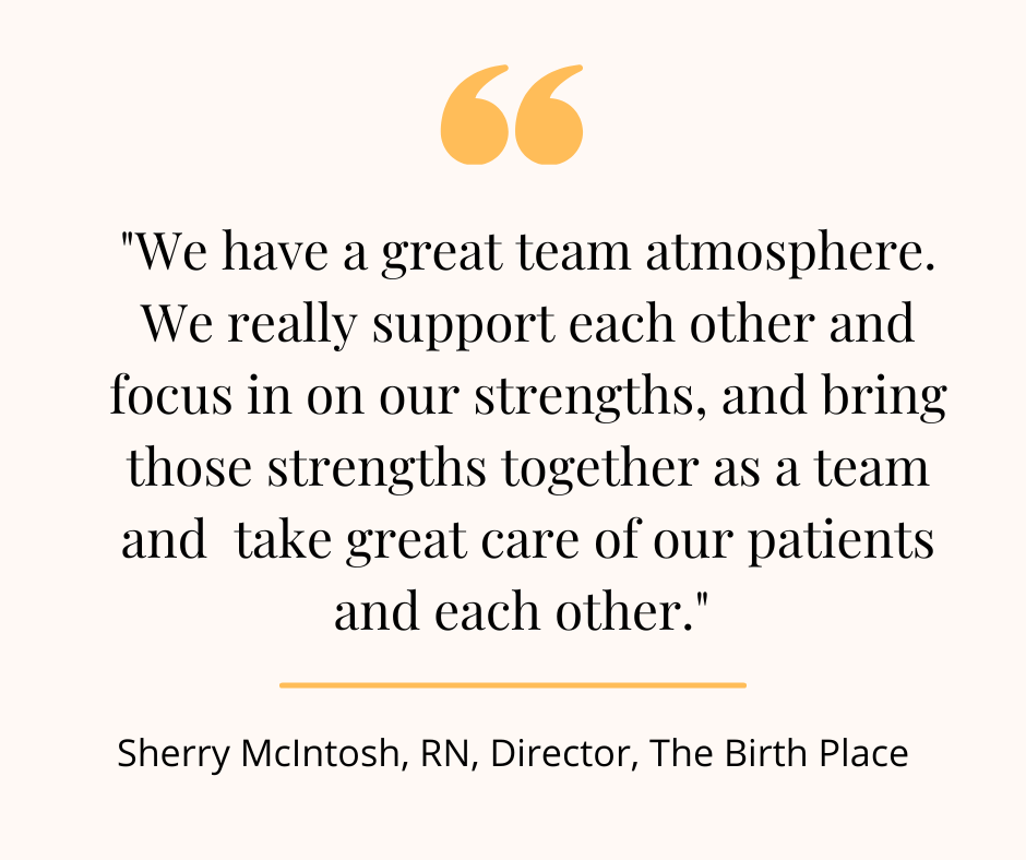 "We have a great team atmosphere. We really support each other and focus in on our strengths and bring those strengths together as a team and take great care of our patients and each other." - Sherry McIntosh, RN, Director, The Birth Place